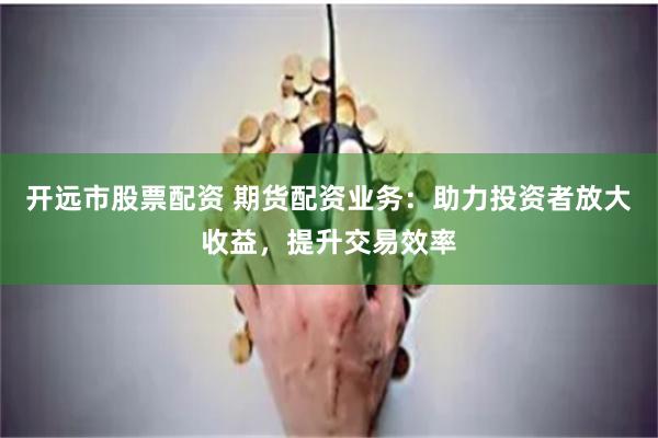 开远市股票配资 期货配资业务：助力投资者放大收益，提升交易效率