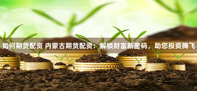 如何期货配资 内蒙古期货配资：解锁财富新密码，助您投资腾飞