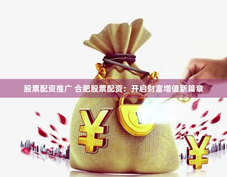 股票配资推广 合肥股票配资：开启财富增值新篇章