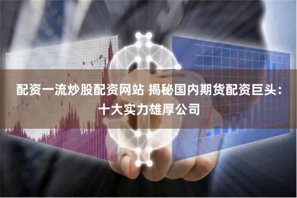 配资一流炒股配资网站 揭秘国内期货配资巨头：十大实力雄厚公司