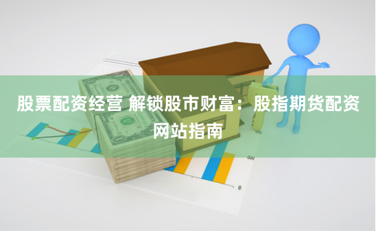 股票配资经营 解锁股市财富：股指期货配资网站指南