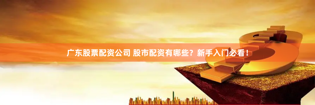 广东股票配资公司 股市配资有哪些？新手入门必看！