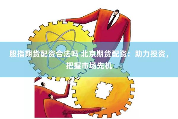 股指期货配资合法吗 北京期货配资：助力投资，把握市场先机