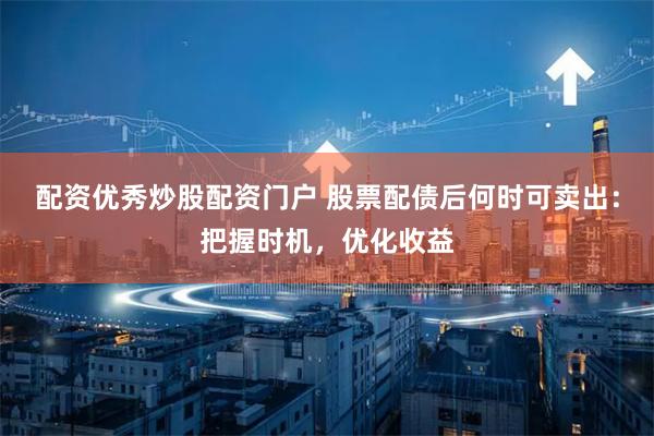 配资优秀炒股配资门户 股票配债后何时可卖出：把握时机，优化收益