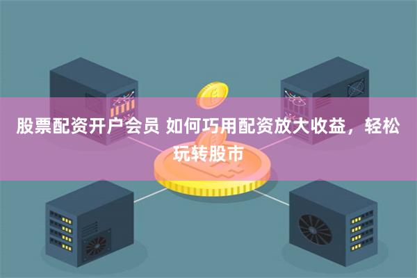 股票配资开户会员 如何巧用配资放大收益，轻松玩转股市