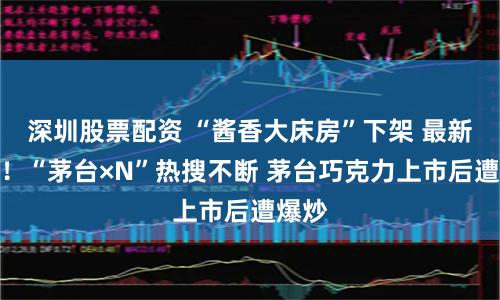 深圳股票配资 “酱香大床房”下架 最新回应！“茅台×N”热搜不断 茅台巧克力上市后遭爆炒