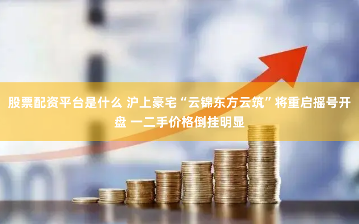 股票配资平台是什么 沪上豪宅“云锦东方云筑”将重启摇号开盘 一二手价格倒挂明显