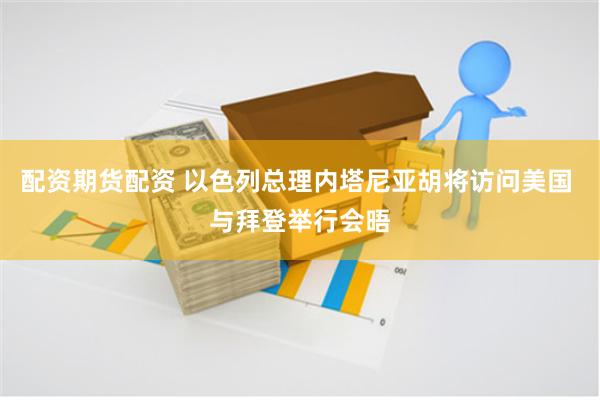 配资期货配资 以色列总理内塔尼亚胡将访问美国 与拜登举行会晤