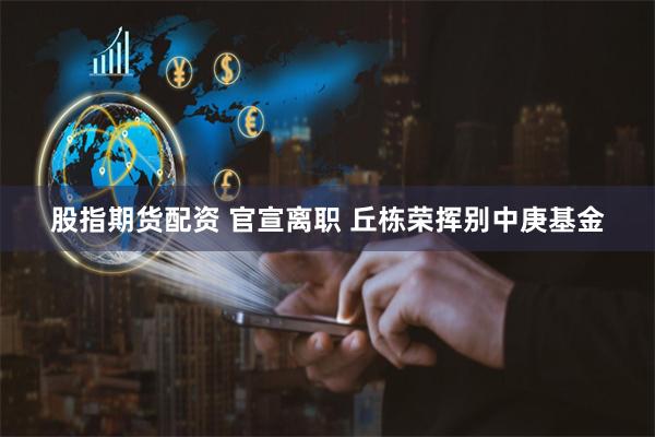 股指期货配资 官宣离职 丘栋荣挥别中庚基金