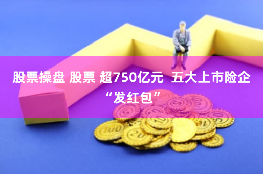 股票操盘 股票 超750亿元  五大上市险企“发红包”
