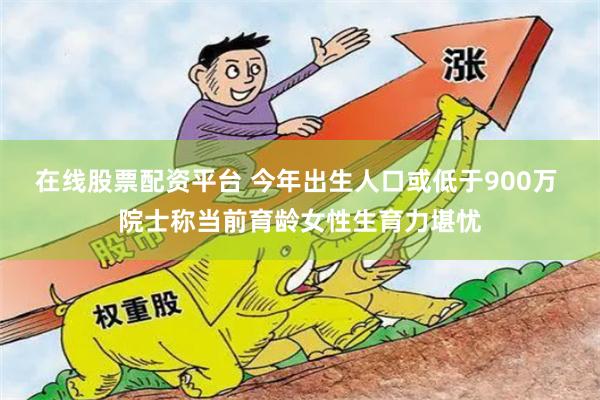 在线股票配资平台 今年出生人口或低于900万 院士称当前育龄女性生育力堪忧