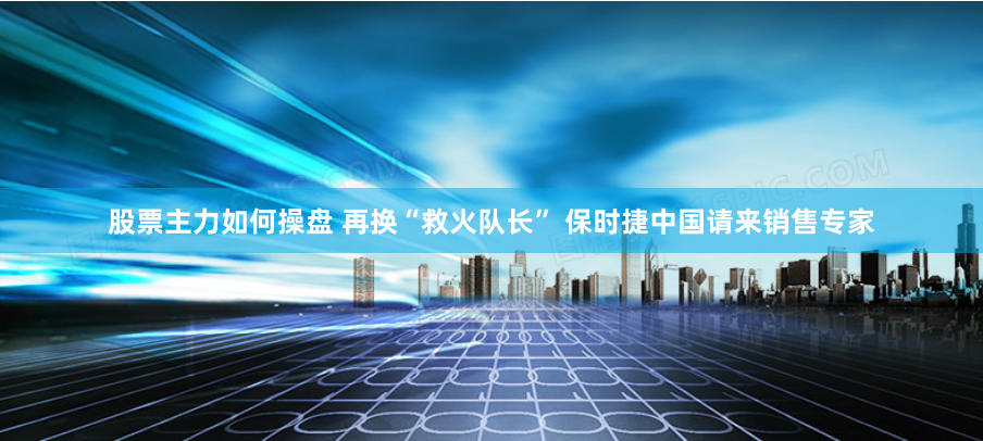股票主力如何操盘 再换“救火队长” 保时捷中国请来销售专家