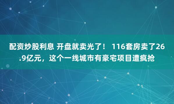 配资炒股利息 开盘就卖光了！ 116套房卖了26.9亿元，这个一线城市有豪宅项目遭疯抢