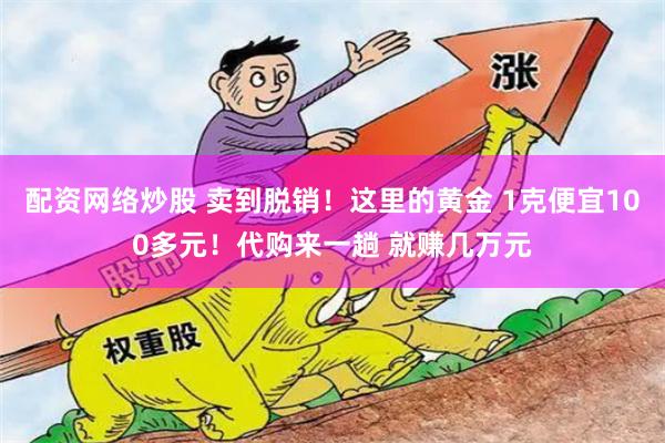 配资网络炒股 卖到脱销！这里的黄金 1克便宜100多元！代购来一趟 就赚几万元