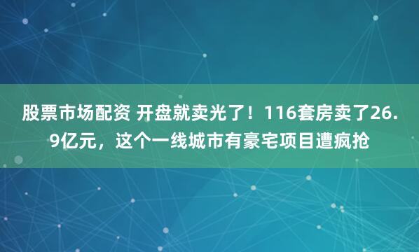 股票市场配资 开盘就卖光了！116套房卖了26.9亿元，这个一线城市有豪宅项目遭疯抢