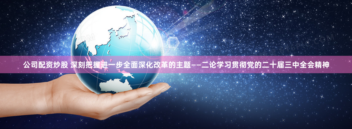 公司配资炒股 深刻把握进一步全面深化改革的主题——二论学习贯彻党的二十届三中全会精神