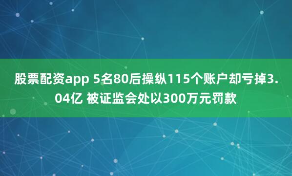 股票配资app 5名80后操纵115个账户却亏掉3.04亿 被证监会处以300万元罚款