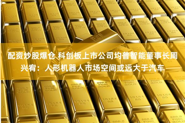 配资炒股爆仓 科创板上市公司均普智能董事长周兴宥：人形机器人市场空间或远大于汽车
