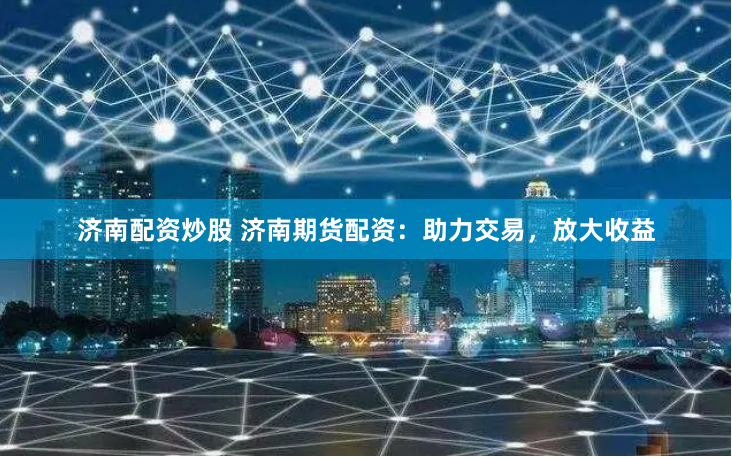 济南配资炒股 济南期货配资：助力交易，放大收益