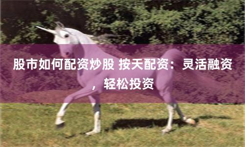 股市如何配资炒股 按天配资：灵活融资，轻松投资