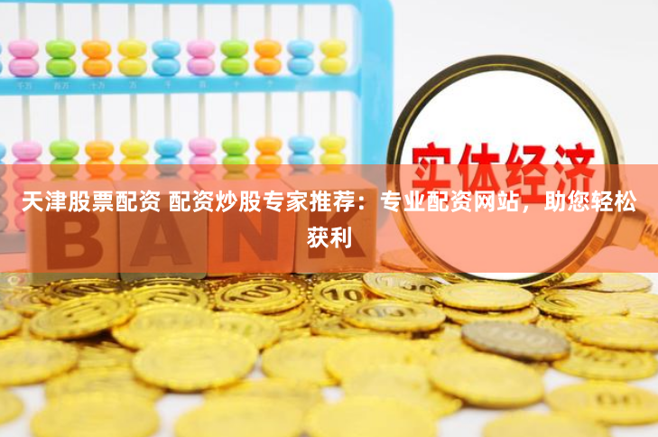 天津股票配资 配资炒股专家推荐：专业配资网站，助您轻松获利