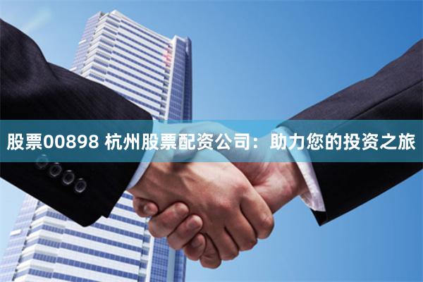 股票00898 杭州股票配资公司：助力您的投资之旅