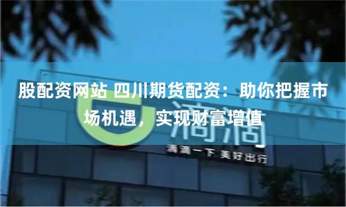 股配资网站 四川期货配资：助你把握市场机遇，实现财富增值