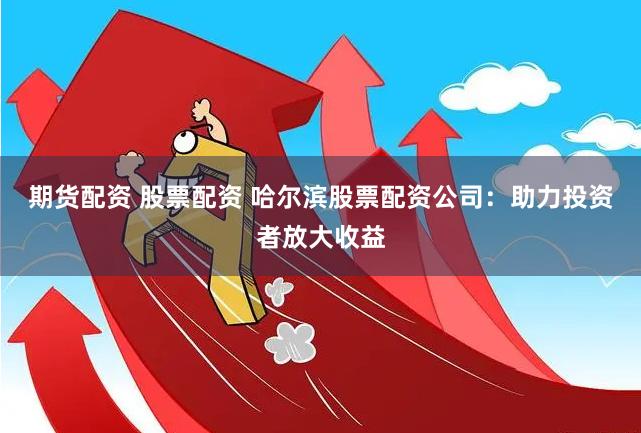 期货配资 股票配资 哈尔滨股票配资公司：助力投资者放大收益