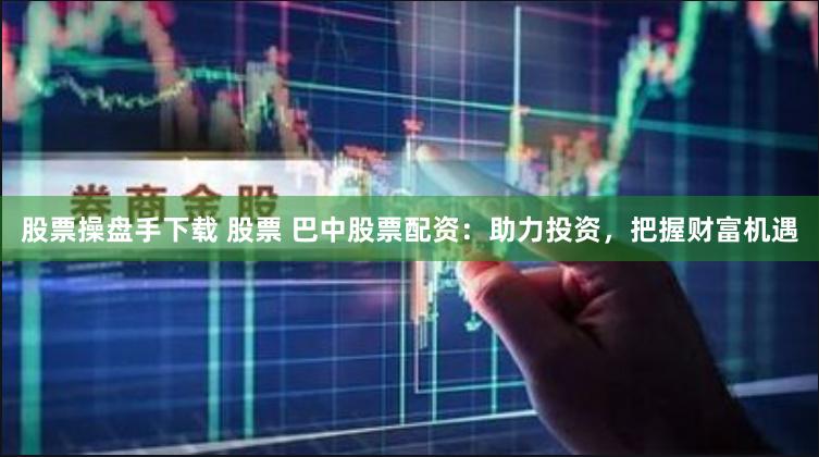 股票操盘手下载 股票 巴中股票配资：助力投资，把握财富机遇