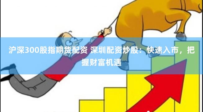 沪深300股指期货配资 深圳配资炒股：快速入市，把握财富机遇