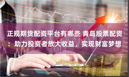 正规期货配资平台有哪些 青岛股票配资:助力投资者放大收益,实现财富梦想