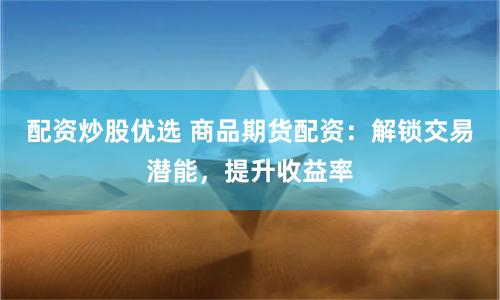 配资炒股优选 商品期货配资：解锁交易潜能，提升收益率