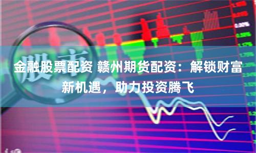 金融股票配资 赣州期货配资：解锁财富新机遇，助力投资腾飞