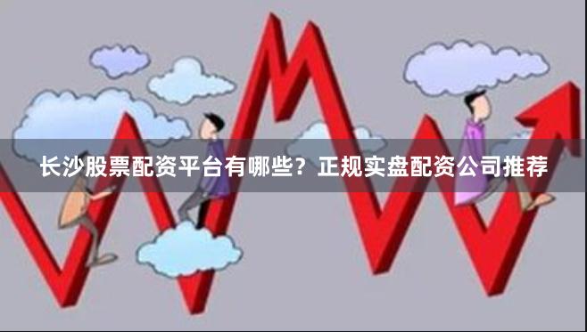 长沙股票配资平台有哪些？正规实盘配资公司推荐