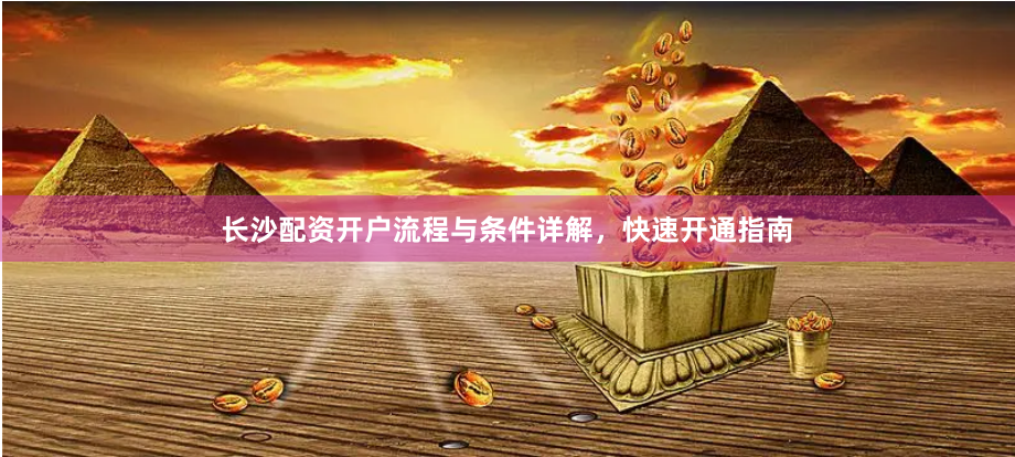 长沙配资开户流程与条件详解，快速开通指南