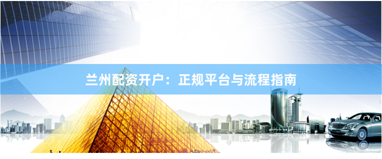 兰州配资开户：正规平台与流程指南