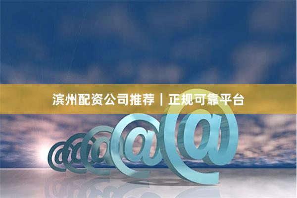 滨州配资公司推荐｜正规可靠平台